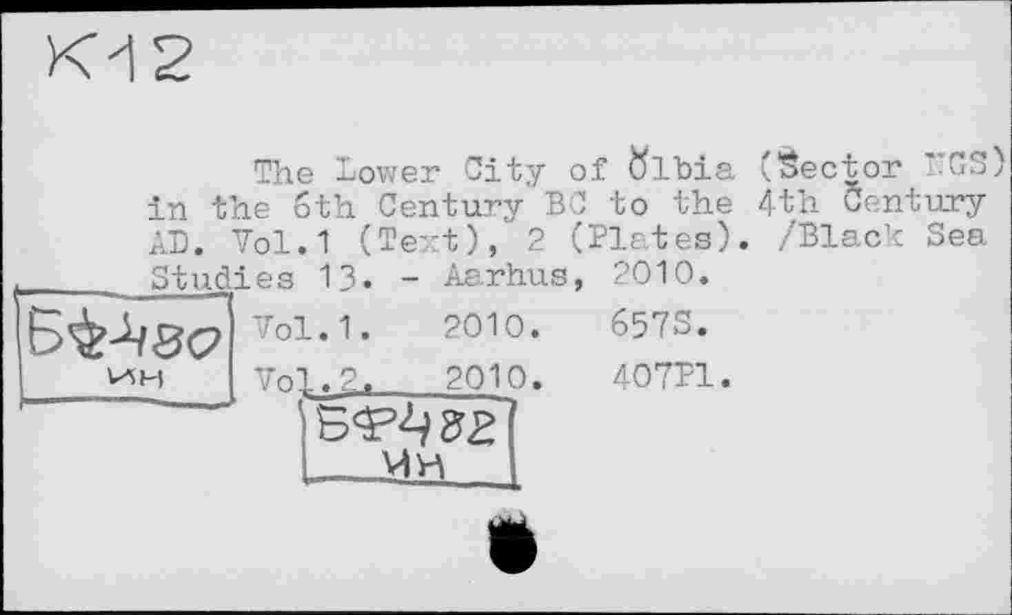 ﻿The Lower City of ftlbia (Sector TTGS) in the 6th Century BC to the 4th Century AD. Vol.1 (Text), 2 (Plates). /Black Sea
_____Studies 13. - Aarhus,
Б^ЗС? Vo1-1'	201°-
ин	vol, г,	ado.
. - Мн
2010.
657S.
407P1.